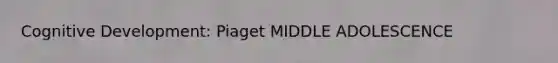 Cognitive Development: Piaget MIDDLE ADOLESCENCE
