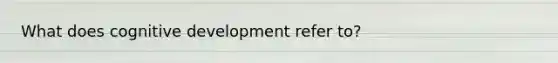 What does cognitive development refer to?