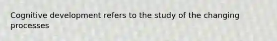 Cognitive development refers to the study of the changing processes