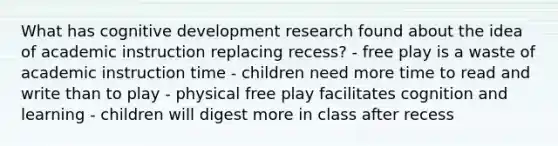 What has cognitive development research found about the idea of academic instruction replacing recess? - free play is a waste of academic instruction time - children need more time to read and write than to play - physical free play facilitates cognition and learning - children will digest more in class after recess