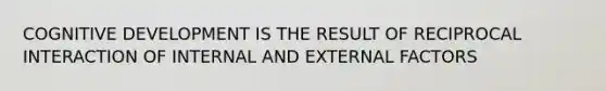 COGNITIVE DEVELOPMENT IS THE RESULT OF RECIPROCAL INTERACTION OF INTERNAL AND EXTERNAL FACTORS