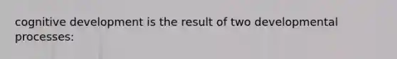 cognitive development is the result of two developmental processes: