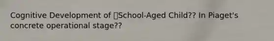 Cognitive Development of School-Aged Child?? In Piaget's concrete operational stage??