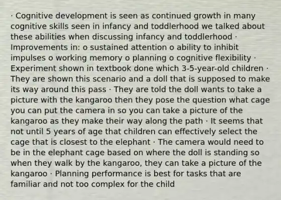 · Cognitive development is seen as continued growth in many cognitive skills seen in infancy and toddlerhood we talked about these abilities when discussing infancy and toddlerhood · Improvements in: o sustained attention o ability to inhibit impulses o working memory o planning o cognitive flexibility · Experiment shown in textbook done which 3-5-year-old children · They are shown this scenario and a doll that is supposed to make its way around this pass · They are told the doll wants to take a picture with the kangaroo then they pose the question what cage you can put the camera in so you can take a picture of the kangaroo as they make their way along the path · It seems that not until 5 years of age that children can effectively select the cage that is closest to the elephant · The camera would need to be in the elephant cage based on where the doll is standing so when they walk by the kangaroo, they can take a picture of the kangaroo · Planning performance is best for tasks that are familiar and not too complex for the child