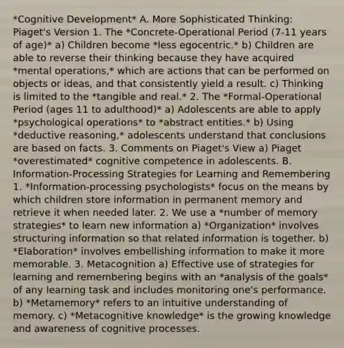 *Cognitive Development* A. More Sophisticated Thinking: Piaget's Version 1. The *Concrete-Operational Period (7-11 years of age)* a) Children become *less egocentric.* b) Children are able to reverse their thinking because they have acquired *mental operations,* which are actions that can be performed on objects or ideas, and that consistently yield a result. c) Thinking is limited to the *tangible and real.* 2. The *Formal-Operational Period (ages 11 to adulthood)* a) Adolescents are able to apply *psychological operations* to *abstract entities.* b) Using *deductive reasoning,* adolescents understand that conclusions are based on facts. 3. Comments on Piaget's View a) Piaget *overestimated* cognitive competence in adolescents. B. Information-Processing Strategies for Learning and Remembering 1. *Information-processing psychologists* focus on the means by which children store information in permanent memory and retrieve it when needed later. 2. We use a *number of memory strategies* to learn new information a) *Organization* involves structuring information so that related information is together. b) *Elaboration* involves embellishing information to make it more memorable. 3. Metacognition a) Effective use of strategies for learning and remembering begins with an *analysis of the goals* of any learning task and includes monitoring one's performance. b) *Metamemory* refers to an intuitive understanding of memory. c) *Metacognitive knowledge* is the growing knowledge and awareness of cognitive processes.