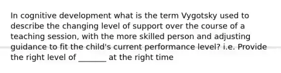 In cognitive development what is the term Vygotsky used to describe the changing level of support over the course of a teaching session, with the more skilled person and adjusting guidance to fit the child's current performance level? i.e. Provide the right level of _______ at the right time