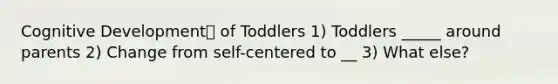 Cognitive Development of Toddlers 1) Toddlers _____ around parents 2) Change from self-centered to __ 3) What else?