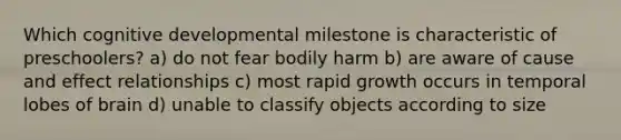 Which cognitive developmental milestone is characteristic of preschoolers? a) do not fear bodily harm b) are aware of cause and effect relationships c) most rapid growth occurs in temporal lobes of brain d) unable to classify objects according to size