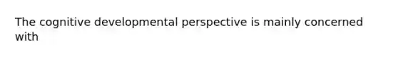 The cognitive developmental perspective is mainly concerned with