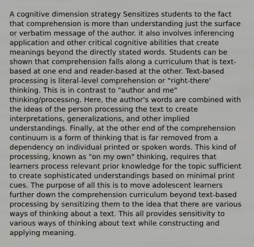 A cognitive dimension strategy Sensitizes students to the fact that comprehension is more than understanding just the surface or verbatim message of the author. it also involves inferencing application and other critical cognitive abilities that create meanings beyond the directly stated words. Students can be shown that comprehension falls along a curriculum that is text-based at one end and reader-based at the other. Text-based processing is literal-level comprehension or "right-there' thinking. This is in contrast to "author and me" thinking/processing. Here, the author's words are combined with the ideas of the person processing the text to create interpretations, generalizations, and other implied understandings. Finally, at the other end of the comprehension continuum is a form of thinking that is far removed from a dependency on individual printed or spoken words. This kind of processing, known as "on my own" thinking, requires that learners process relevant prior knowledge for the topic sufficient to create sophisticated understandings based on minimal print cues. The purpose of all this is to move adolescent learners further down the comprehension curriculum beyond text-based processing by sensitizing them to the idea that there are various ways of thinking about a text. This all provides sensitivity to various ways of thinking about text while constructing and applying meaning.