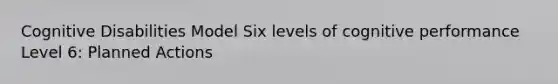 Cognitive Disabilities Model Six levels of cognitive performance Level 6: Planned Actions