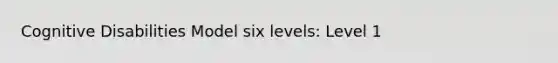 Cognitive Disabilities Model six levels: Level 1