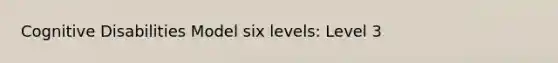 Cognitive Disabilities Model six levels: Level 3