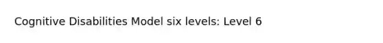 Cognitive Disabilities Model six levels: Level 6