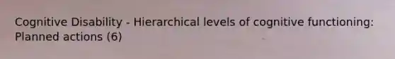 Cognitive Disability - Hierarchical levels of cognitive functioning: Planned actions (6)