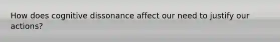 How does cognitive dissonance affect our need to justify our actions?