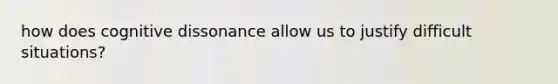 how does cognitive dissonance allow us to justify difficult situations?