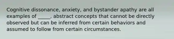 Cognitive dissonance, anxiety, and bystander apathy are all examples of _____, abstract concepts that cannot be directly observed but can be inferred from certain behaviors and assumed to follow from certain circumstances.