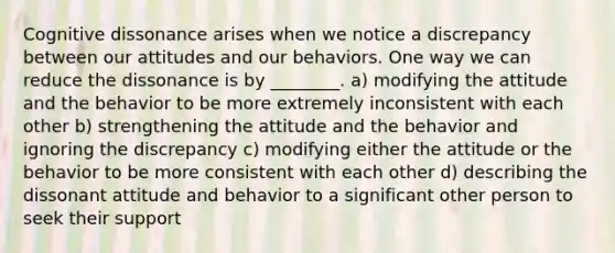 Cognitive dissonance arises when we notice a discrepancy between our attitudes and our behaviors. One way we can reduce the dissonance is by ________. a) modifying the attitude and the behavior to be more extremely inconsistent with each other b) strengthening the attitude and the behavior and ignoring the discrepancy c) modifying either the attitude or the behavior to be more consistent with each other d) describing the dissonant attitude and behavior to a significant other person to seek their support