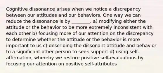 Cognitive dissonance arises when we notice a discrepancy between our attitudes and our behaviors. One way we can reduce the dissonance is by ________. a) modifying either the attitude or the behavior to be more extremely inconsistent with each other b) focusing more of our attention on the discrepancy to determine whether the attitude or the behavior is more important to us c) describing the dissonant attitude and behavior to a significant other person to seek support d) using self-affirmation, whereby we restore positive self-evaluations by focusing our attention on positive self-attributes