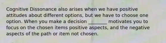 Cognitive Dissonance also arises when we have positive attitudes about different options, but we have to choose one option. When you make a decision ________ motivates you to focus on the chosen items positive aspects, and the negative aspects of the path or item not chosen.