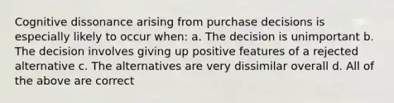 Cognitive dissonance arising from purchase decisions is especially likely to occur when: a. The decision is unimportant b. The decision involves giving up positive features of a rejected alternative c. The alternatives are very dissimilar overall d. All of the above are correct