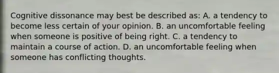 Cognitive dissonance may best be described as: A. a tendency to become less certain of your opinion. B. an uncomfortable feeling when someone is positive of being right. C. a tendency to maintain a course of action. D. an uncomfortable feeling when someone has conflicting thoughts.