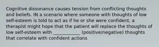 Cognitive dissonance causes tension from conflicting thoughts and beliefs. IN a scenario where someone with thoughts of low self-esteem is told to act as if he or she were confident, a therapist might hope that the patient will replace the thoughts of low self-esteem with ____________ (positive/negative) thoughts that correlate with confident actions