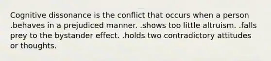 Cognitive dissonance is the conflict that occurs when a person .behaves in a prejudiced manner. .shows too little altruism. .falls prey to the bystander effect. .holds two contradictory attitudes or thoughts.