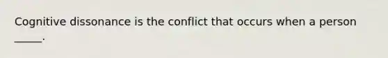 Cognitive dissonance is the conflict that occurs when a person _____.