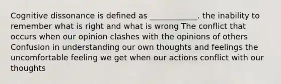 Cognitive dissonance is defined as ____________. the inability to remember what is right and what is wrong The conflict that occurs when our opinion clashes with the opinions of others Confusion in understanding our own thoughts and feelings the uncomfortable feeling we get when our actions conflict with our thoughts