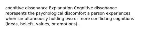 cognitive dissonance Explanation Cognitive dissonance represents the psychological discomfort a person experiences when simultaneously holding two or more conflicting cognitions (ideas, beliefs, values, or emotions).