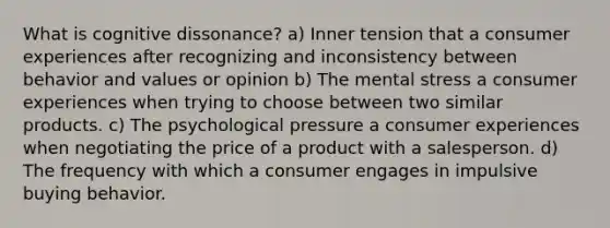 What is cognitive dissonance? a) Inner tension that a consumer experiences after recognizing and inconsistency between behavior and values or opinion b) The mental stress a consumer experiences when trying to choose between two similar products. c) The psychological pressure a consumer experiences when negotiating the price of a product with a salesperson. d) The frequency with which a consumer engages in impulsive buying behavior.