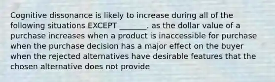 Cognitive dissonance is likely to increase during all of the following situations EXCEPT _______. as the dollar value of a purchase increases when a product is inaccessible for purchase when the purchase decision has a major effect on the buyer when the rejected alternatives have desirable features that the chosen alternative does not provide