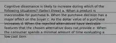 Cognitive dissonance is likely to increase during which of the following situations? (Select three) a. When a product is inaccessible for purchase b. When the purchase decision has a major effect on the buyer c. As the dollar value of a purchase increases d. When the rejected alternatives have desirable features that the chosen alternative does not provide e. When the consumer spends a minimal amount of time evaluating a low-cost item