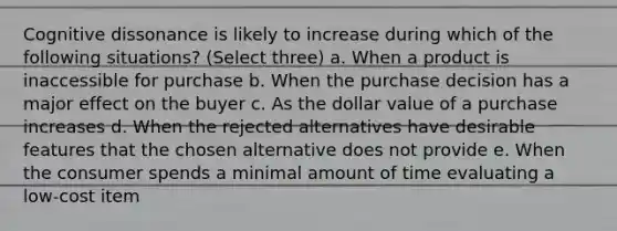 Cognitive dissonance is likely to increase during which of the following situations? (Select three) a. When a product is inaccessible for purchase b. When the purchase decision has a major effect on the buyer c. As the dollar value of a purchase increases d. When the rejected alternatives have desirable features that the chosen alternative does not provide e. When the consumer spends a minimal amount of time evaluating a low-cost item