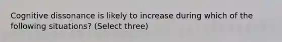 Cognitive dissonance is likely to increase during which of the following situations? (Select three)