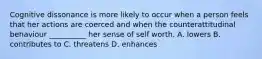 Cognitive dissonance is more likely to occur when a person feels that her actions are coerced and when the counterattitudinal behaviour __________ her sense of self worth. A. lowers B. contributes to C. threatens D. enhances