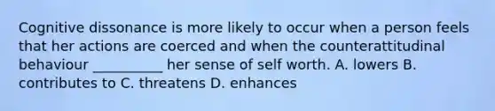 Cognitive dissonance is more likely to occur when a person feels that her actions are coerced and when the counterattitudinal behaviour __________ her sense of self worth. A. lowers B. contributes to C. threatens D. enhances