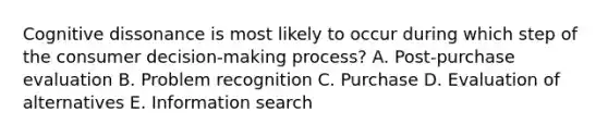 Cognitive dissonance is most likely to occur during which step of the consumer decision-making process? A. Post-purchase evaluation B. Problem recognition C. Purchase D. Evaluation of alternatives E. Information search