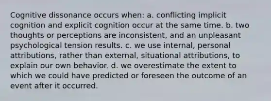 Cognitive dissonance occurs when: a. conflicting implicit cognition and explicit cognition occur at the same time. b. two thoughts or perceptions are inconsistent, and an unpleasant psychological tension results. c. we use internal, personal attributions, rather than external, situational attributions, to explain our own behavior. d. we overestimate the extent to which we could have predicted or foreseen the outcome of an event after it occurred.