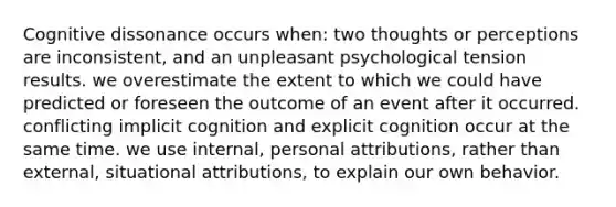 Cognitive dissonance occurs when: two thoughts or perceptions are inconsistent, and an unpleasant psychological tension results. we overestimate the extent to which we could have predicted or foreseen the outcome of an event after it occurred. conflicting implicit cognition and explicit cognition occur at the same time. we use internal, personal attributions, rather than external, situational attributions, to explain our own behavior.