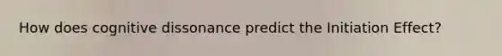 How does cognitive dissonance predict the Initiation Effect?