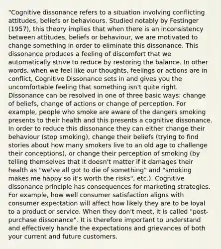 "Cognitive dissonance refers to a situation involving conflicting attitudes, beliefs or behaviours. Studied notably by Festinger (1957), this theory implies that when there is an inconsistency between attitudes, beliefs or behaviour, we are motivated to change something in order to eliminate this dissonance. This dissonance produces a feeling of discomfort that we automatically strive to reduce by restoring the balance. In other words, when we feel like our thoughts, feelings or actions are in conflict, Cognitive Dissonance sets in and gives you the uncomfortable feeling that something isn't quite right. Dissonance can be resolved in one of three basic ways: change of beliefs, change of actions or change of perception. For example, people who smoke are aware of the dangers smoking presents to their health and this presents a cognitive dissonance. In order to reduce this dissonance they can either change their behaviour (stop smoking), change their beliefs (trying to find stories about how many smokers live to an old age to challenge their conceptions), or change their perception of smoking (by telling themselves that it doesn't matter if it damages their health as "we've all got to die of something" and "smoking makes me happy so it's worth the risks", etc.). Cognitive dissonance principle has consequences for marketing strategies. For example, how well consumer satisfaction aligns with consumer expectation will affect how likely they are to be loyal to a product or service. When they don't meet, it is called "post-purchase dissonance". It is therefore important to understand and effectively handle the expectations and grievances of both your current and future customers.