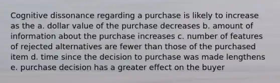 Cognitive dissonance regarding a purchase is likely to increase as the a. dollar value of the purchase decreases b. amount of information about the purchase increases c. number of features of rejected alternatives are fewer than those of the purchased item d. time since the decision to purchase was made lengthens e. purchase decision has a greater effect on the buyer