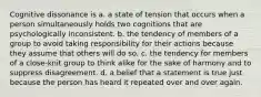 Cognitive dissonance is a. a state of tension that occurs when a person simultaneously holds two cognitions that are psychologically inconsistent. b. the tendency of members of a group to avoid taking responsibility for their actions because they assume that others will do so. c. the tendency for members of a close-knit group to think alike for the sake of harmony and to suppress disagreement. d. a belief that a statement is true just because the person has heard it repeated over and over again.