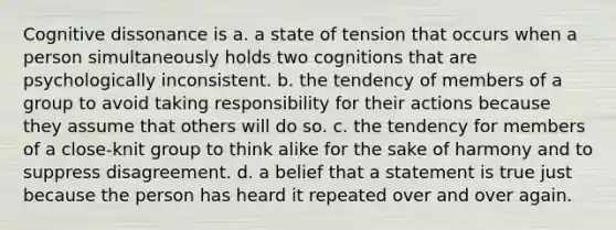 Cognitive dissonance is a. a state of tension that occurs when a person simultaneously holds two cognitions that are psychologically inconsistent. b. the tendency of members of a group to avoid taking responsibility for their actions because they assume that others will do so. c. the tendency for members of a close-knit group to think alike for the sake of harmony and to suppress disagreement. d. a belief that a statement is true just because the person has heard it repeated over and over again.