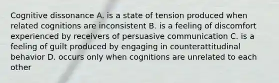 Cognitive dissonance A. is a state of tension produced when related cognitions are inconsistent B. is a feeling of discomfort experienced by receivers of persuasive communication C. is a feeling of guilt produced by engaging in counterattitudinal behavior D. occurs only when cognitions are unrelated to each other