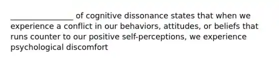 ________________ of cognitive dissonance states that when we experience a conflict in our behaviors, attitudes, or beliefs that runs counter to our positive self-perceptions, we experience psychological discomfort