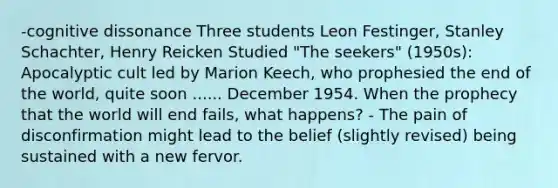 -cognitive dissonance Three students Leon Festinger, Stanley Schachter, Henry Reicken Studied "The seekers" (1950s): Apocalyptic cult led by Marion Keech, who prophesied the end of the world, quite soon ...... December 1954. When the prophecy that the world will end fails, what happens? - The pain of disconfirmation might lead to the belief (slightly revised) being sustained with a new fervor.